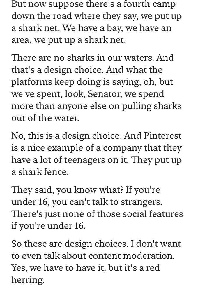Text: But now suppose there's a fourth camp down the road where they say, we put up a shark net. We have a bay, we have an area, we put up a shark net.
There are no sharks in our waters. And that's a design choice. And what the platforms keep doing is saying, oh, but we've spent, look, Senator, we spend more than anyone else on pulling sharks out of the water.
No, this is a design choice. And Pinterest is a nice example of a company that they have a lot of teenagers on it. They put up a shark fence.
They said, you know what? If you're under 16, you can't talk to strangers.
There's just none of those social features if you're under 16.
So these are design choices. I don't want to even talk about content moderation.
Yes, we have to have it, but it's a red herring.