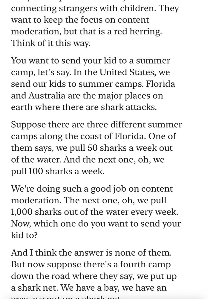 Text: connecting strangers with children. They want to keep the focus on content moderation, but that is a red herring.
Think of it this way.
You want to send your kid to a summer camp, let's say. In the United States, we send our kids to summer camps. Florida and Australia are the major places on earth where there are shark attacks.
Suppose there are three different summer camps along the coast of Florida. One of them says, we pull 50 sharks a week out of the water. And the next one, oh, we pull 100 sharks a week.
We're doing such a good job on content moderation. The next one, oh, we pull 1,000 sharks out of the water every week.
Now, which one do you want to send your kid to?
And I think the answer is none of them.
But now suppose there's a fourth camp down the road where they say, we put up a shark net. We have a bay, we have an