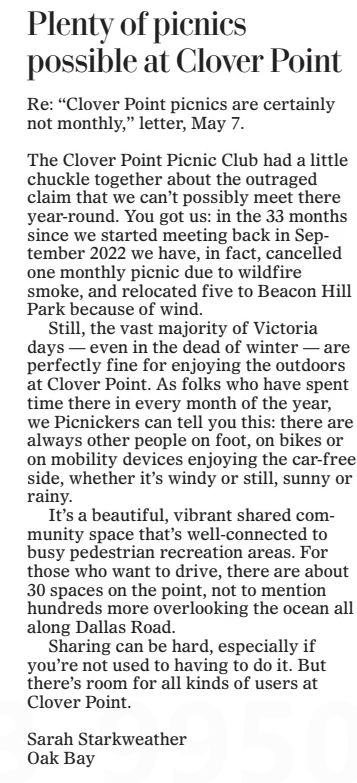 The Clover Point Picnic Club had a ­little chuckle together about the outraged claim that we can’t possibly meet there year-round. You got us: in the 33 months since we started meeting back in September 2022 we have, in fact, cancelled one monthly picnic due to wildfire smoke, and relocated five to Beacon Hill Park because of wind.

Still, the vast majority of Victoria days — even in the dead of winter — are perfectly fine for enjoying the outdoors at Clover Point. As folks who have spent time there in every month of the year, we Picnickers can tell you this: there are always other people on foot, on bikes or on mobility devices enjoying the car-free side, whether it’s windy or still, sunny or rainy.

It’s a beautiful, vibrant shared community space that’s well-connected to busy pedestrian recreation areas. For those who want to drive, there are about 30 spaces on the point, not to mention hundreds more overlooking the ocean all along Dallas Road.

Sharing can be hard, especially if you’re not used to having to do it. But there’s room for all kinds of users at ­Clover Point.

Sarah Starkweather

Oak Bay