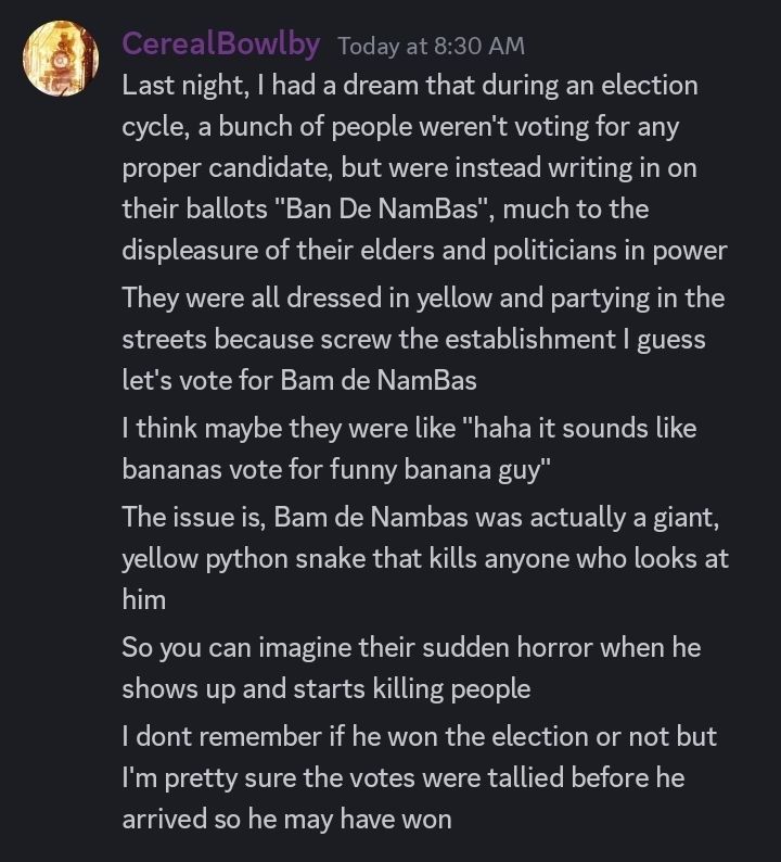 Description of a dream where a bunch of people dressed in yellow unwittingly vote for "Bam de NamBas", a killer snake that eats anyone who looks at him. They may have voted for the killer snake because they were displeased with the current political environment, or because his name was funny and kinda sounded like "Bananas". Either way, they were unaware of his violent nature when he appeared and began to kill people. It is uncertain whether or not he won the election.