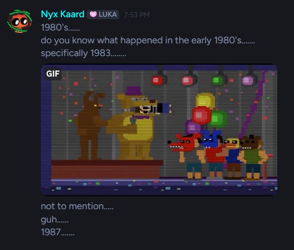 FNaF obsessed person writes
"1980's........ do you know what happened in the early 1980's....... specifically 1983......."
then sends a gif of the bite of '83 from the Five Nights at Freddy's 4 mini game scene
and ends it of with the following
"not to mention.......... guh........ 1987.........."