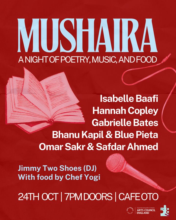 Graphic of an event with a drawn image of a book open on the top left and microphone with the wire laced around on the bottom right. The text reads on the top center: Mushaira, a night of poetry, music and food. 
With names of the poets featuring listed on the center right: Isabelle Baafi, Hannah Copley, Gabrielle Bates, Bhanu Kapil & Blue Pieta, Omar Sakr & Safdar Ahmed
And with the DJ and chef listed on the bottom left: Jimmy Two Shoes (DJ), with food by Chef Yogi. 
With text at the bottom that reads: 24th Oct. 7pm door. Cafe Oto
And logo of arts council england and the87press on the bottom left corner