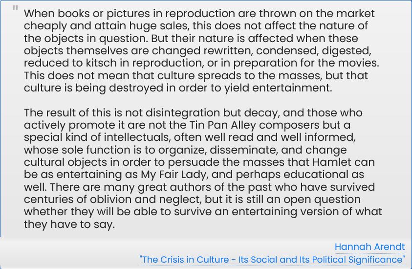 > When books or pictures in reproduction are thrown on the market cheaply and attain huge sales, this does not affect the nature of the objects in question. But their nature is affected when these objects themselves are changed rewritten, condensed, digested, reduced to kitsch in reproduction, or in preparation for the movies. This does not mean that culture spreads to the masses, but that culture is being destroyed in order to yield entertainment.

The result of this is not disintegration but decay, and those who actively promote it are not the Tin Pan Alley composers but a special kind of intellectuals, often well read and well informed, whose sole function is to organize, disseminate, and change cultural objects in order to persuade the masses that Hamlet can be as entertaining as My Fair Lady, and perhaps educational as well. There are many great authors of the past who have survived centuries of oblivion and neglect, but it is still an open question whether they will be able to survive an entertaining version of what they have to say.

-- Hannah Arendt, "The Crisis in Culture - Its Social and Its Political Significance"