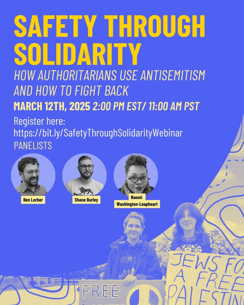 Safety through Solidarity
How Authoritarians Use Antisemitism and How to Fight Back
March 12th, 2025 2:00 pm EST/ 11:00 Am PST
Register here: 
https://bit.ly/SafetyThroughSolidarityWebinar
Naomi 
Washington-Leapheart
Ben Lorber
Shane Burley
PANELISTS