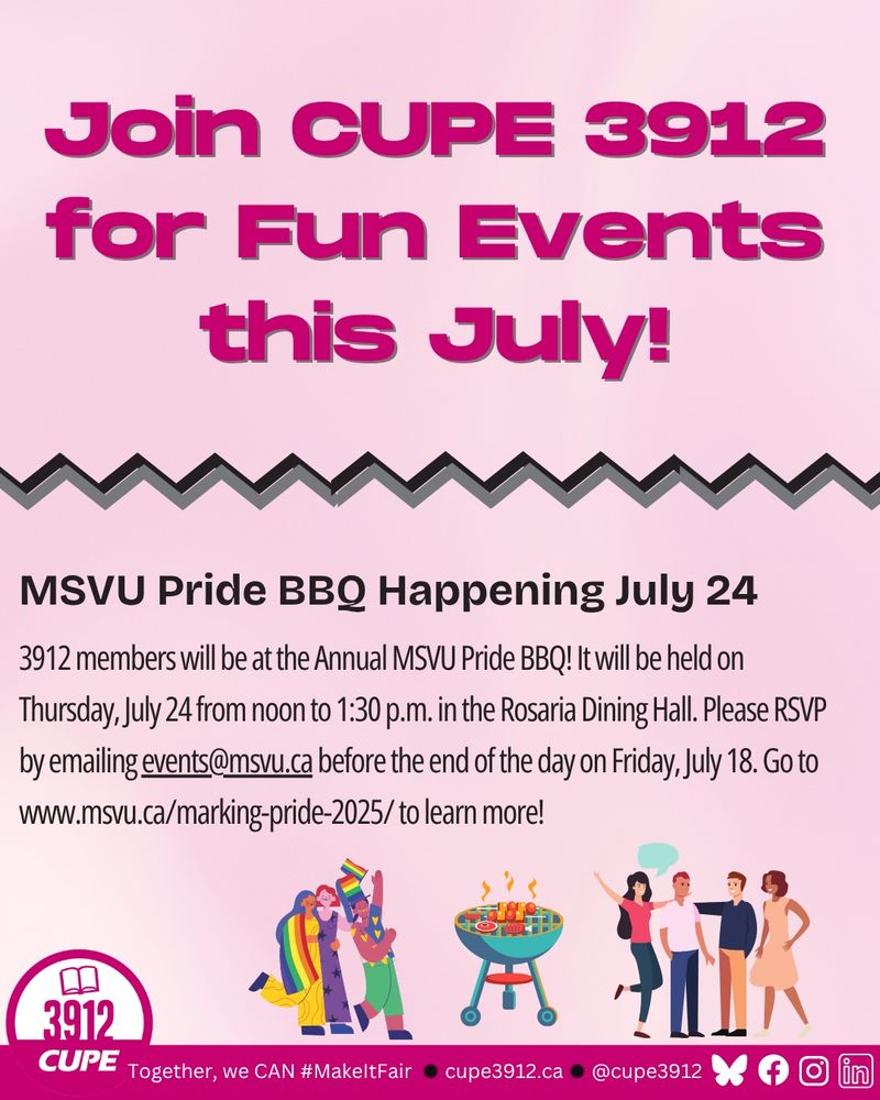 MSVU Pride BBQ Happening July 24 3912 members will be at the Annual MSVU Pride BBQ! It will be held on Thursday, July 24 from noon to 1:30 p.m. in the Rosaria Dining Hall. Please RSVP by emailing events@msvu.ca before the end of the day on Friday, July 18. Go to
www.msvu.ca/marking-pride-2025/ to learn more!