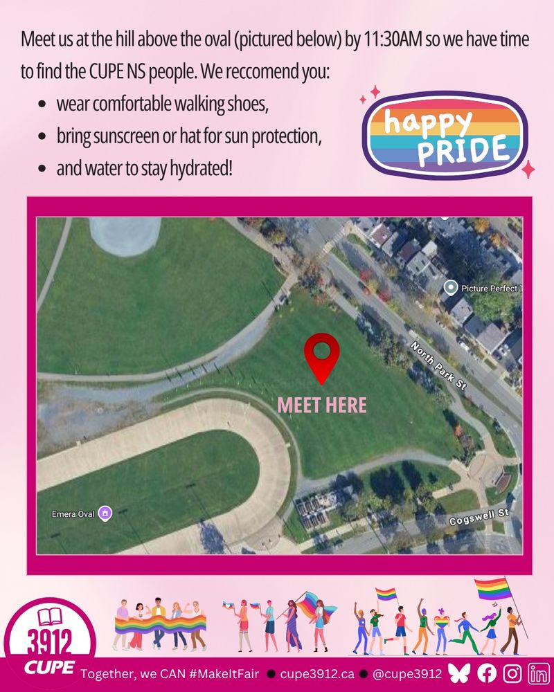 Meet us at the hill above the oval by 11:30AM so we have time
to find the CUPE NS people. We reccomend you:
• wear comfortable walking shoes,
• bring sunscreen or hat for sun protection,
• and water to stay hydrated!
Happy PRIDE
