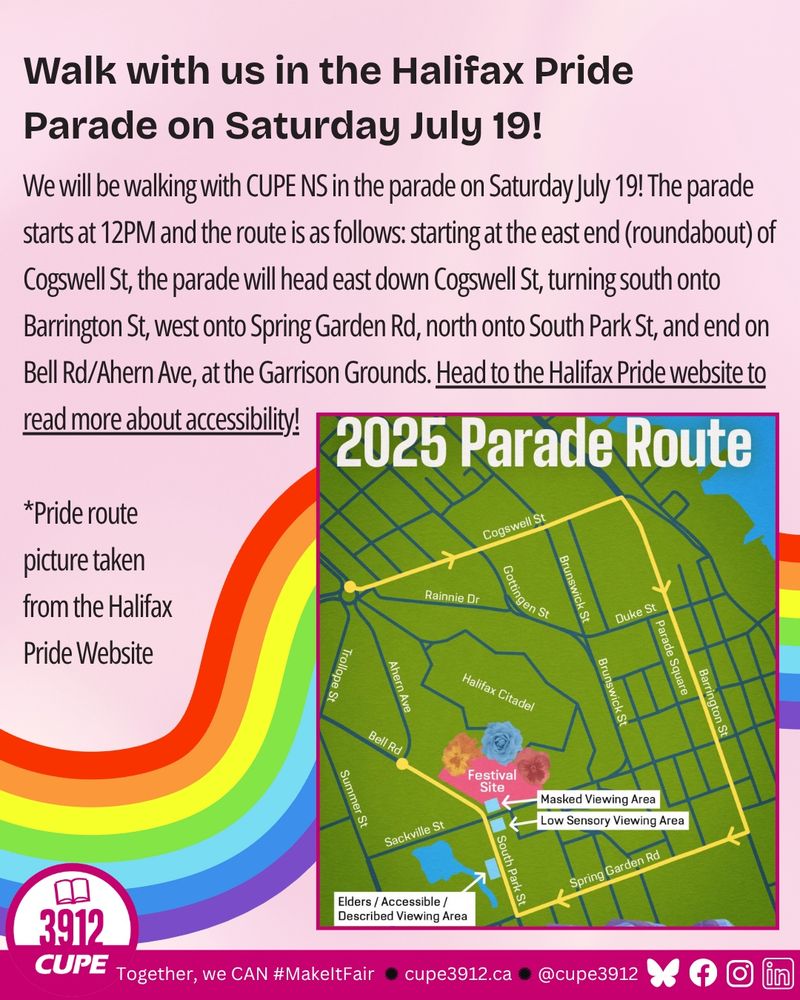 Walk with us in the Halifax Pride
Parade on Saturday July 19! We will be walking with CUPE NS in the parade on Saturday July 19! The parade starts at 12PM and the route is as follows: starting at the east end (roundabout) of Cogswell St, the parade will head east down Cogswell St, turning south onto Barrington St, west onto Spring Garden Rd, north onto South Park St, and end on Bell Rd/Ahern Ave, at the Garrison Grounds. Head to the Halifax Pride website to read more about accessibility!