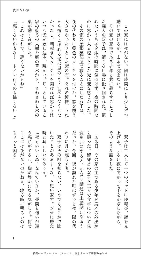　この家には夜がない。陽は時間により少しずつ動いてはいるが、まるで沈まない。
　その家の家主である少年と共に暮らすことにした森人の双子は、消えない陽に振り回された。慣れないうちは夕飯の時間に気づけず、夜の時間なのに窓から入る煌々とした光に変な感じがした。
　その家の屋根裏部屋で寝ることにした双子は、夜の代わりに藍色のカーテンを付けた。窓を覆う大きなゆったりとした藍の布。それの模様、うねから薄くこぼれる光は星のように見えなくもなかったし、朝起きてカーテンを開ければ窓からはいつも光が差し込み、暖かい。じっとしていると家の後ろの大樹や庭の草木から、さわさわと木の葉が動く音がした。
「これはこれで、悪くないかもね」
「悪くないかもな！　トイレ行くのも怖くないし」
　双子は二人して一つのベッドに寝転び、窓を見上げる。明るい夜に向かって手をかざしながら、そのような話をした。
　
　ある日、その家の主である少年が度々の外出から戻った。留守番の双子と三人で食卓について昼食を共にすると、やはり話題は土産話になるのだった。今回、彼が訪れた町はずっと夜、陽の代わりに月が照らす町。
　双子はその町を知らない、いやでもどこかで聞いたことがあるような、と思い返す。ジオに居た時に耳にしただろうか。
「夜もいいよね。なんていうか、昼間と匂いが違う感じがするし、胸が静かになる気がして。何でここには夜がないのかねえ、寝る時に明るいのはちょっと困る」