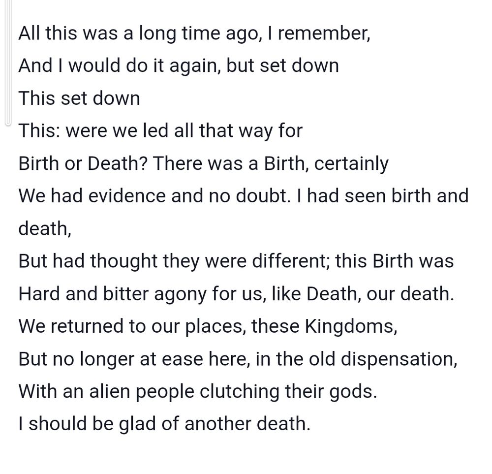 Snippet from ts Eliot poem journey of the Magi: 

All this was a long time ago, I remember,
And I would do it again, but set down
This set down
This: were we led all that way for
Birth or Death? There was a Birth, certainly
We had evidence and no doubt. I had seen birth and death,
But had thought they were different; this Birth was
Hard and bitter agony for us, like Death, our death.
We returned to our places, these Kingdoms,
But no longer at ease here, in the old dispensation,
With an alien people clutching their gods.
I should be glad of another death.