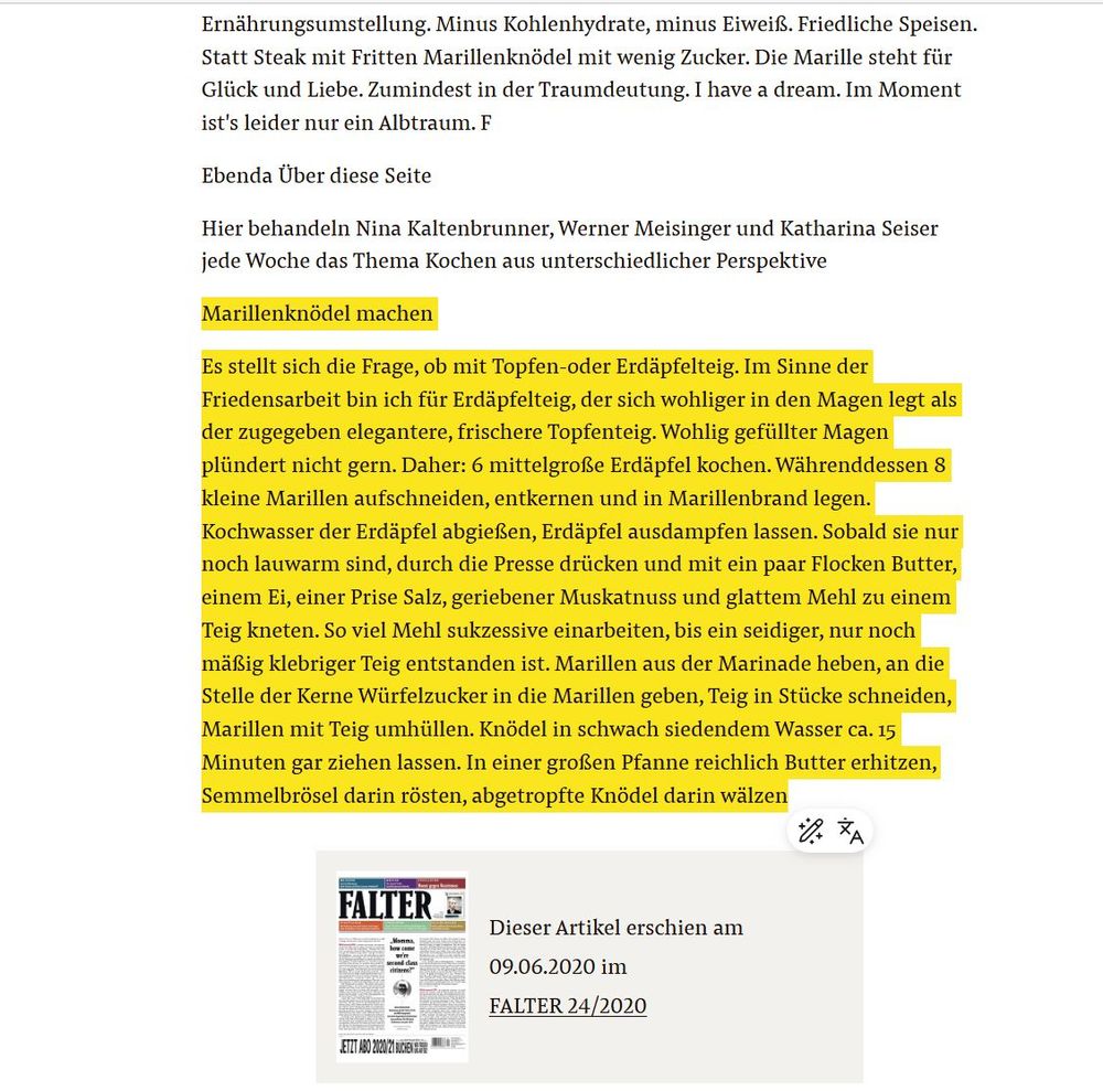 Marillenknödel Rezept. Aus einem Artikel von Werner Meisinger, Falter 24/2020. "Marillenknödel machen
Es stellt sich die Frage, ob mit Topfen-oder Erdäpfelteig. Im Sinne der Friedensarbeit bin ich für Erdäpfelteig, der sich wohliger in den Magen legt als der zugegeben elegantere, frischere Topfenteig. Wohlig gefüllter Magen plündert nicht gern. Daher: 6 mittelgroße Erdäpfel kochen. Währenddessen 8 kleine Marillen aufschneiden, entkernen und in Marillenbrand legen. Kochwasser der Erdäpfel abgießen, Erdäpfel ausdampfen lassen. Sobald sie nur noch lauwarm sind, durch die Presse drücken und mit ein paar Flocken Butter, einem Ei, einer Prise Salz, geriebener Muskatnuss und glattem Mehl zu einem Teig kneten. So viel Mehl sukzessive einarbeiten, bis ein seidiger, nur noch mäßig klebriger Teig entstanden ist. Marillen aus der Marinade heben, an die Stelle der Kerne Würfelzucker in die Marillen geben, Teig in Stücke schneiden, Marillen mit Teig umhüllen. Knödel in schwach siedendem Wasser ca. 15 Minuten gar ziehen lassen. In einer großen Pfanne reichlich Butter erhitzen, Semmelbrösel darin rösten, abgetropfte Knödel darin wälzen." Ein Abonnement der Wochenzeitschrift FALTER ermöglich Zugang zum Falter-Archiv. Es gibt auch die Möglichkeit, ein Förder-Abo zu beantragen bzw. zu spendieren.