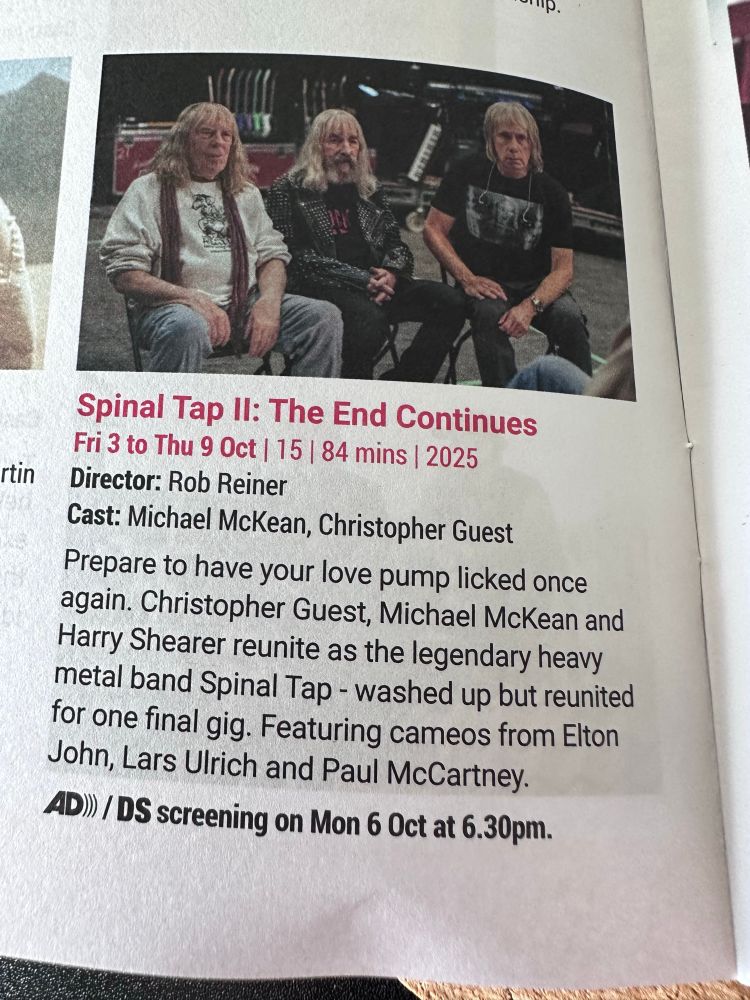 Cinema listing Spinal Tap II: The End Continues Fri 3 to Thu 9 Oct | 15 | 84 mins | 2025 Director: Rob Reiner Cast: Michael McKean, Christopher Guest Prepare to have your love pump licked once again. Christopher Guest, Michael McKean and Harry Shearer reunite as the legendary heavy meta band Spinal Tap - washed up but reunited for one final gig. Featuring cameos from Elton John, Lars Ulrich and Paul McCartney.