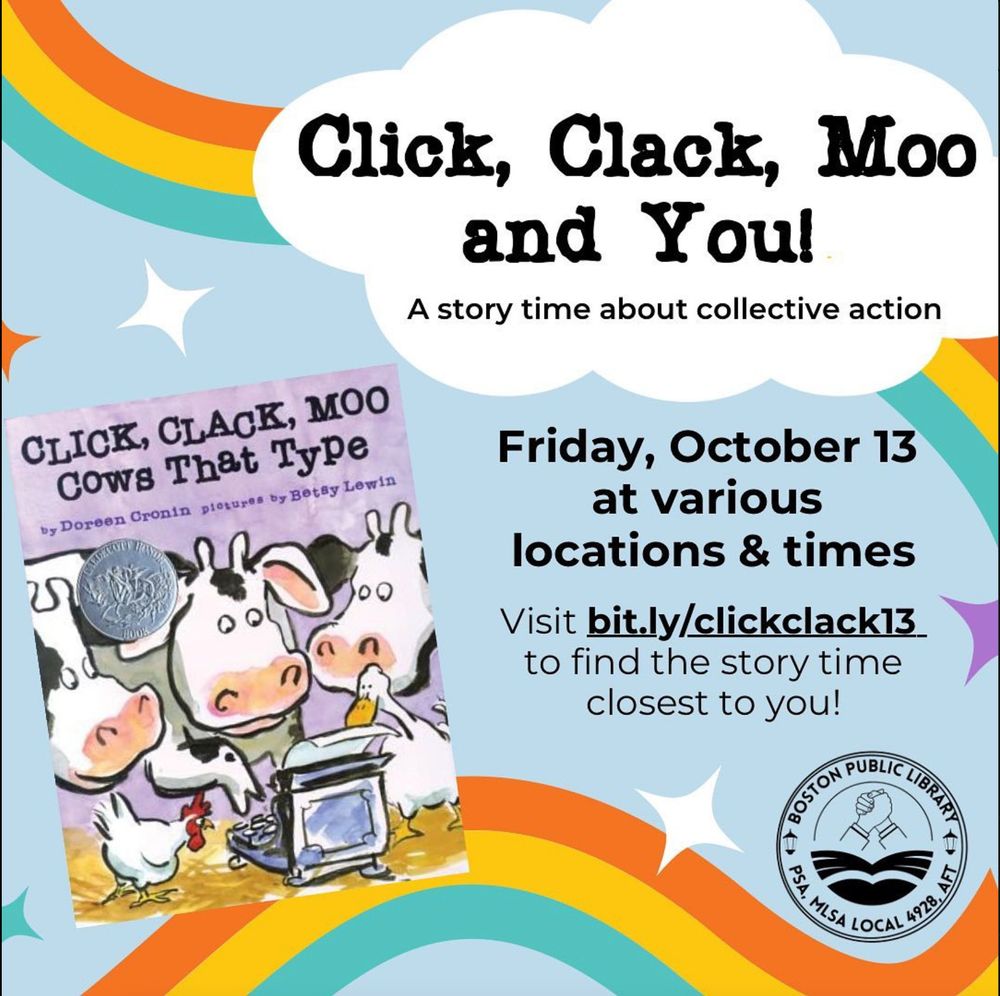 Black text on a light blue background with three-color rainbows on it, as well as the cover of Click, Clack, Moo: Cows that type by Doreen Cronin, illustrated by Betsy Lewin. 
In a white cloud: Click, Clack, Moo and You! A story time about collective action 
Underneath the white cloud: Friday, October 13 at various locations & times 
Visit bit.ly/clickclack13 to find the story time closest to you! 
On the bottom right is the BPL PSA union logo.