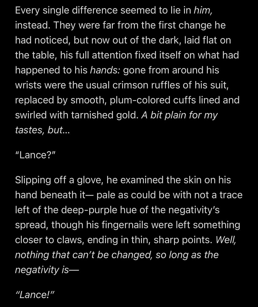 Every single difference seemed to lie in him,instead. They were far from the first change he had noticed, but now out of the dark, laid flat on the table, his full attention fixed itself on what had happened to his hands: gone from around his wrists were the usual crimson ruffles of his suit, replaced by smooth, plum-colored cuffs lined and swirled with tarnished gold. A bit plain for my tastes, but…
“Lance?”
Slipping off a glove, he examined the skin on his hand beneath it— pale as could be with not a trace left of the deep-purple hue of the negativity’s spread, though his fingernails were left something closer to claws, ending in thin, sharp points. Well, nothing that can’t be changed, so long as the negativity is—
“Lance!”
