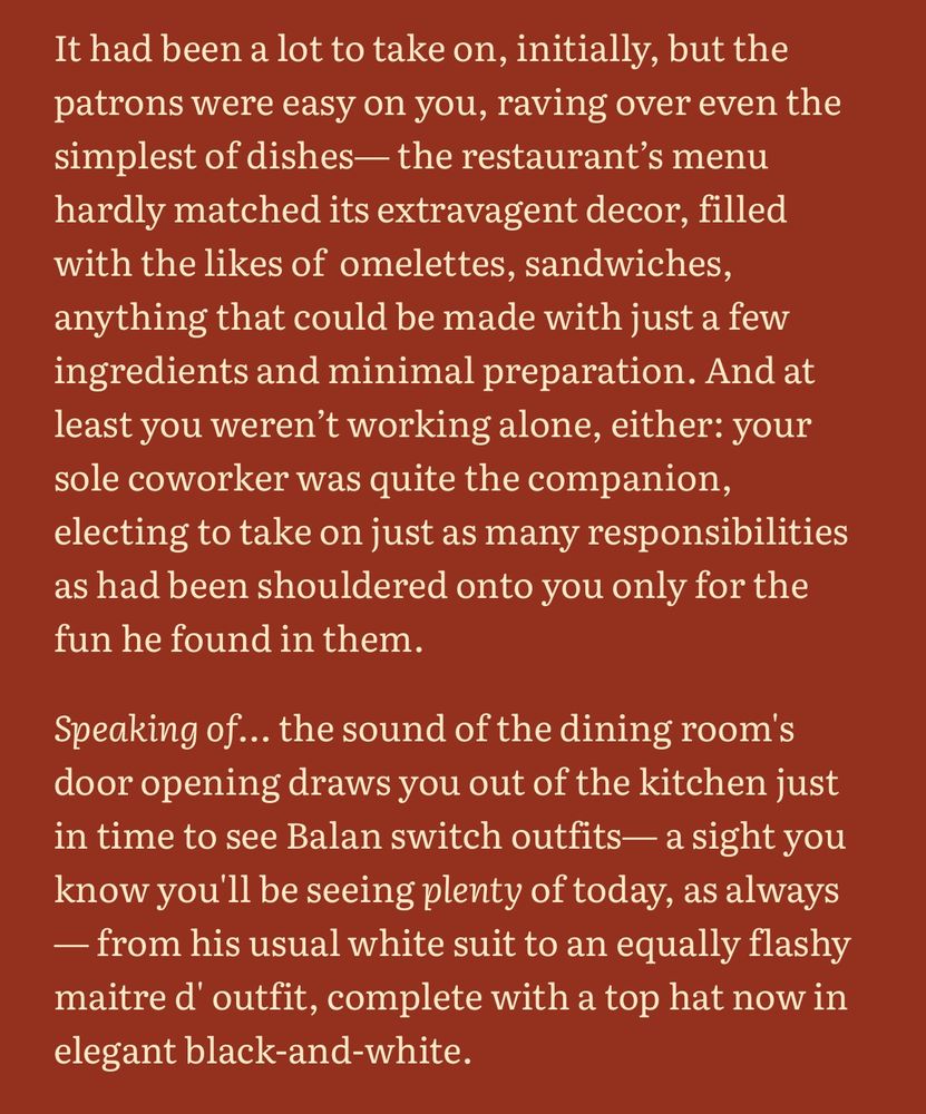 It had been a lot to take on, initially, but the patrons were easy on you, raving over even the simplest of dishes— the restaurant’s menu hardly matched its extravagent decor, filled with the likes of  omelettes, sandwiches, anything that could be made with just a few ingredients and minimal preparation. And at least you weren’t working alone, either: your sole coworker was quite the companion, electing to take on just as many responsibilities as had been shouldered onto you only for the fun he found in them.

Speaking of… the sound of the dining room's door opening draws you out of the kitchen just in time to see Balan switch outfits— a sight you know you'll be seeing plenty of today, as always— from his usual white suit to an equally flashy maitre d' outfit, complete with a top hat now in elegant black-and-white.