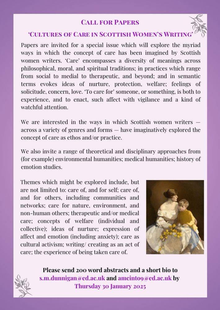 Call for Papers

'Cultures of Care in Scottish Women's Writing'

Papers are invited for a special issue which will explore the myriad ways in which the concept of care has been imagined by Scottish women writers. 'Care' encompasses a diversity of meanings across philosophical, moral, and spiritual traditions; in practices which range from social to medial to therapeutic, and beyond; and in semantic terms evokes ideas of nurture, protection, welfare; feelings of solicitude, concern, love. 'To care for' someone, or something, is both to experience, and to enact, such affect with vigilance and a kind of watchful attention.

We are interested in the ways in which Scottish women writers - across a variety of genres and forms - have imaginatively explored the concept of care as ethos and/or practice.

We also invite a range of theoretical and disciplinary approaches from (for example) environmental humanities; medical humanities; history of emotion studies.

Themes which might be explored include, but are not limited to: care of, and for self; care of, and for others, including communities and networks; care for nature, environment, and non-human others; therapeutic and/or medical care; concepts of welfare (individual and collective); ideas of nurture; expression of affect and emotion (including anxiety); care as cultural activism; writing/creating as an act of care; the experience of being taken care of.

Please send 200 word abstracts and a short bio to s.m.dunnigan@ed.ac.uk and amcinto9@ed.ac.uk by Thursday 30 January 2025.