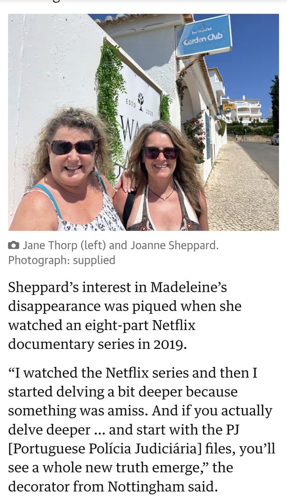  Jane Thorp (left) and Joanne Sheppard  Photograph: supplied  
Sheppard's interest in Madeleine's  disappearance was piqued when she  watched an eight-part Netflix  documentary series in 2019  
"I watched the Netflix series and then I  started delving a bit deeper because  something was amiss. And if you actually  delve deeper ... and start with the PJ  [Portuguese Polícia Judiciária] files, you'll  see a whole new truth emerge, the  decorator from Nottingham said.  
