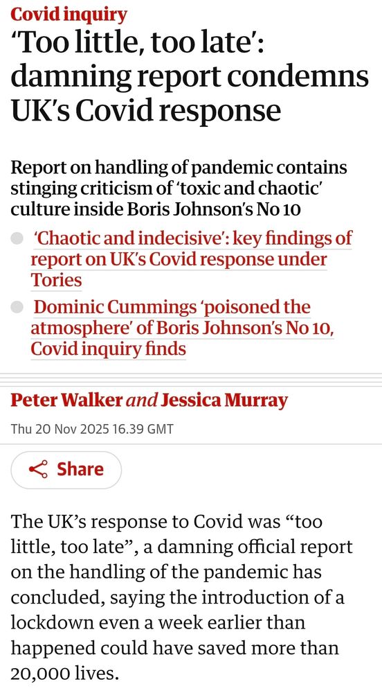 Covid inquiry

"Too little, too late':

damning report condemns UK's Covid response

Report on handling of pandemic contains stinging criticism of 'toxic and chaotic' culture inside Boris Johnson's No 10

'Chaotic and indecisive': key findings of report on UK's Covid response under Tories

Dominic Cummings 'poisoned the atmosphere' of Boris Johnson's No 10, Covid inquiry finds

Share

Peter Walker and Jessica Murray

Thu 20 Nov 2025 16.39 GMT

The UK's response to Covid was "too little, too late", a damning official report on the handling of the pandemic has concluded, saying the introduction of a lockdown even a week earlier than happened could have saved more than 20,000 lives.

Descriptive alt text
