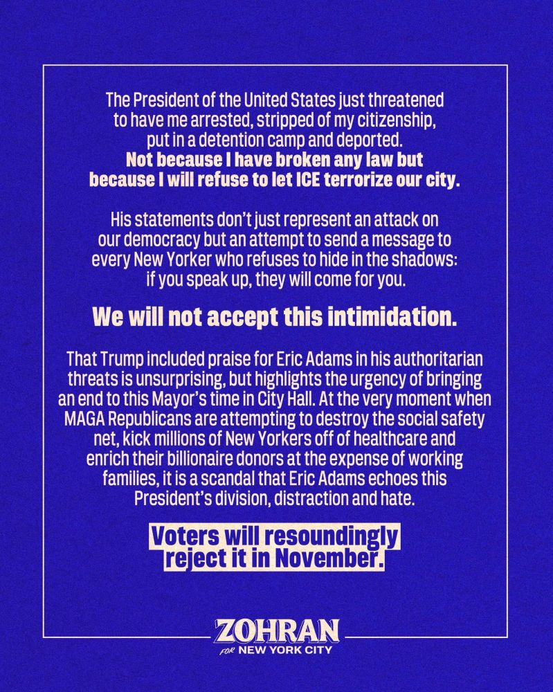The President of the United States just threatened to have me arrested, stripped of my citizenship, put in a detention camp and deported. Not because I have broken any law but because I will refuse to let ICE terrorize our city.

His statements don't just represent an attack on our democracy but an attempt to send a message to every New Yorker who refuses to hide in the shadows: if you speak up, they will come for you.

We will not accept this intimidation.

That Trump included praise for Eric Adams in his authoritarian threats is unsurprising, but highlights the urgency of bringing an end to this Mayor's time in City Hall. At the very moment when MAGA Republicans are attempting to destroy the social safety net, kick millions of New Yorkers off of healthcare and enrich their billionaire donors at the expense of working families, it is a scandal that Eric Adams echoes this

President's division, distraction and hate.

Voters will resoundingly reject it in November.

ZOHRAN FOR NEW YORK