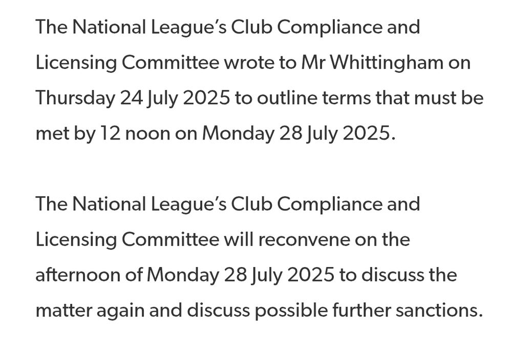The National League’s Club Compliance and Licensing Committee wrote to Mr Whittingham on Thursday 24 July 2025 to outline terms that must be met by 12 noon on Monday 28 July 2025.

The National League’s Club Compliance and Licensing Committee will reconvene on the afternoon of Monday 28 July 2025 to discuss the matter again and discuss possible further sanctions.