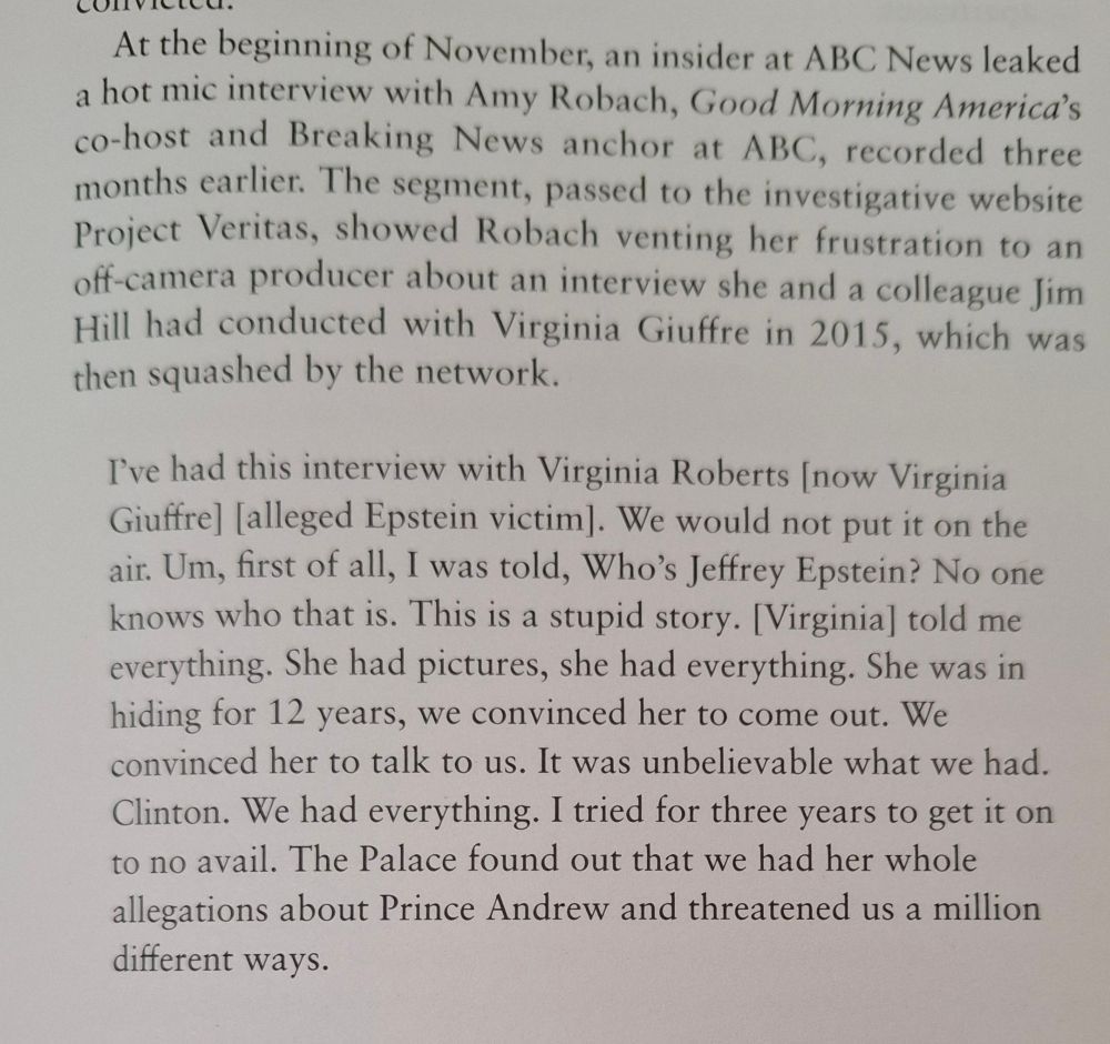 At the beginning of November, an insider at ABC News leaked a hot mic interview with Amy Robach, Good Morning America's co-host and Breaking News anchor at ABC, recorded three months earlier. The segment, passed to the investigative website Project Veritas, showed Robach venting her frustration to an off-camera producer about an interview she and a colleague Jim Hill had conducted with Virginia Giuffre in 2015, which was then squashed by the network.

I've had this interview with Virginia Roberts [now Virginia Giuffre] [alleged Epstein victim]. We would not put it on the air. Um, first of all, I was told, Who's Jeffrey Epstein? No one knows who that is. This is a stupid story. [Virginia] told me everything. She had pictures, she had everything. She was in hiding for 12 years, we convinced her to come out. We convinced her to talk to us. It was unbelievable what we had. Clinton. We had everything. I tried for three years to get it on to no avail. The Palace found out that we had her whole allegations about Prince Andrew and threatened us a million different ways.