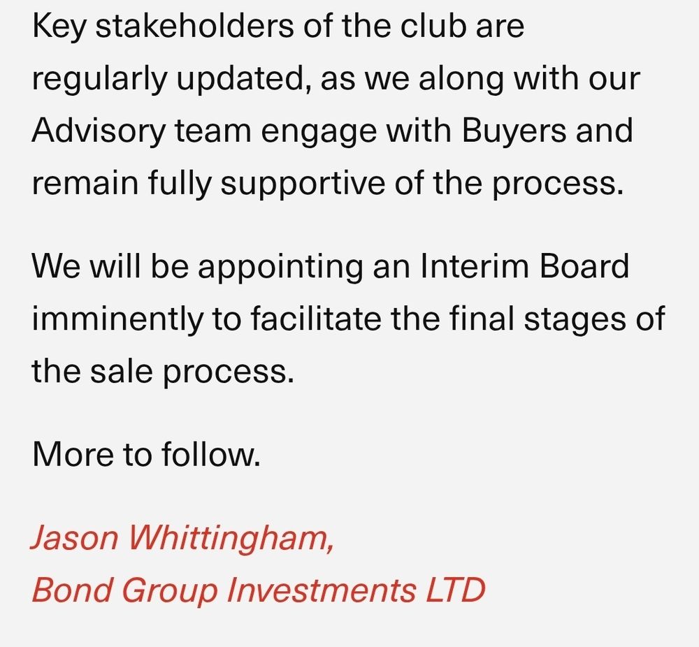 Key stakeholders of the club are regularly updated, as we along with our Advisory team engage with Buyers and remain fully supportive of the process.

We will be appointing an Interim Board imminently to facilitate the final stages of the sale process.

More to follow.

Jason Whittingham,

Bond Group Investments LTD