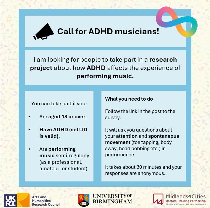 A poster advertising a call for participants.
Text is in blue boxes against a cream background covered in musical notes. The rainbow infinity neurodiversity logo is in the top right hand corner.

Call for ADHD musicians!
I am looking for people to take part in a research project about how ADHD affects the experience of performing music.
You can take part if you:
Are aged 18 or over
Have ADHD (self-ID is valid).
Are performing music semi-regularly (as a professional, amateur or student.)
What you need to do
Follow the link in the post to the survey.
It will ask you questions about your attention and spontaneous movements (toe tapping, body sway, head bobbing etc.) in performance.
It takes about 30 minutes and your responses are anonymous.

Underneath the text there is the UK Research and Innovation, Arts and Humanities Research Council logo, the University of Birmingham logo, and the Midlands4Cities Doctoral Training Partnership, Birmingham, Coventry, Leicester and Nottingham logo.
