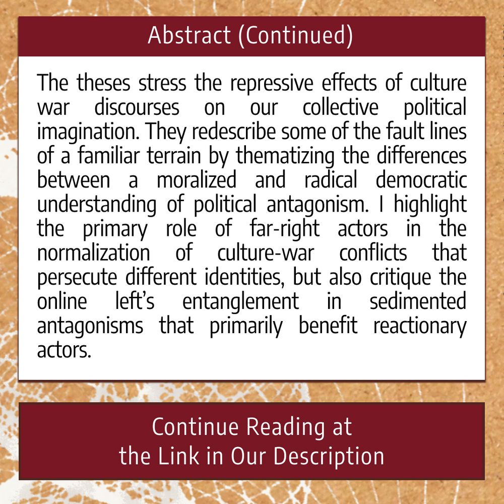 The third and final image is titled “Abstract (Continued),” and it includes the rest of the abstract: “The theses stress the repressive effects of culture war discourses on our collective political imagination. They redescribe some of the fault lines of a familiar terrain by thematizing the differences between a moralized and radical democratic understanding of political antagonism. I highlight the primary role of far-right actors in the normalization of culture-war conflicts that persecute different identities, but also critique the online left’s entanglement in sedimented antagonisms that primarily benefit reactionary actors.” At the bottom of the graphic, it reads: “Continue Reading at the Link in Our Description.”