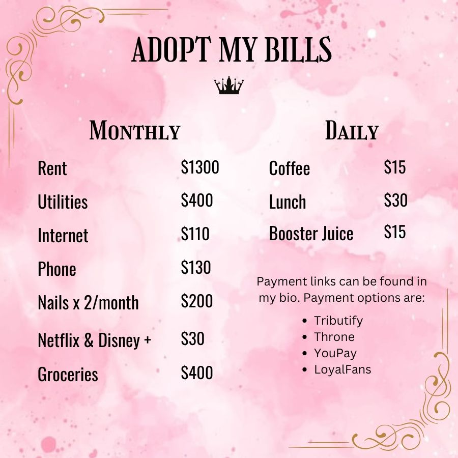 Adopt my bills

Monthly bills section includes Rent ($1300), utilities ($400), internet ($110), phone ($130), nails two times per month ($200), Netflix and disney plus subsciption ($30) and Groceries ($400)

Daily section includes coffee ($15), lunch ($30), and Booster Juice ($15).

Payment links can be found in my bio. Payment options are:

Tributify, throne, youpay, and loyal fans