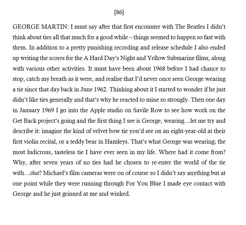 [86] GEORGE MARTIN: I must say after that first encounter with The Beatles I didn’t think about ties all that much for a good while – things seemed to happen so fast with them.  It must have been about 1968 before I had chance to stop, catch my breath as it were, and realise that I’d never once seen George wearing a tie since that day back in June 1962.  Then one day in January 1969 I go into the Apple studio on Savile Row and the first thing I see is George, wearing…let me try and describe it: imagine the kind of velvet bow tie you’d see on an eight-year-old at their first violin recital, or a teddy bear in Hamleys. That’s what George was wearing; the most ludicrous, tasteless tie I have ever seen in my life. Where had it come from? Why, after seven years of no ties had he chosen to re-enter the world of the tie with…that? I didn’t say anything but at one point while they were running through For You Blue I made eye contact with George and he grinned at me and winked.