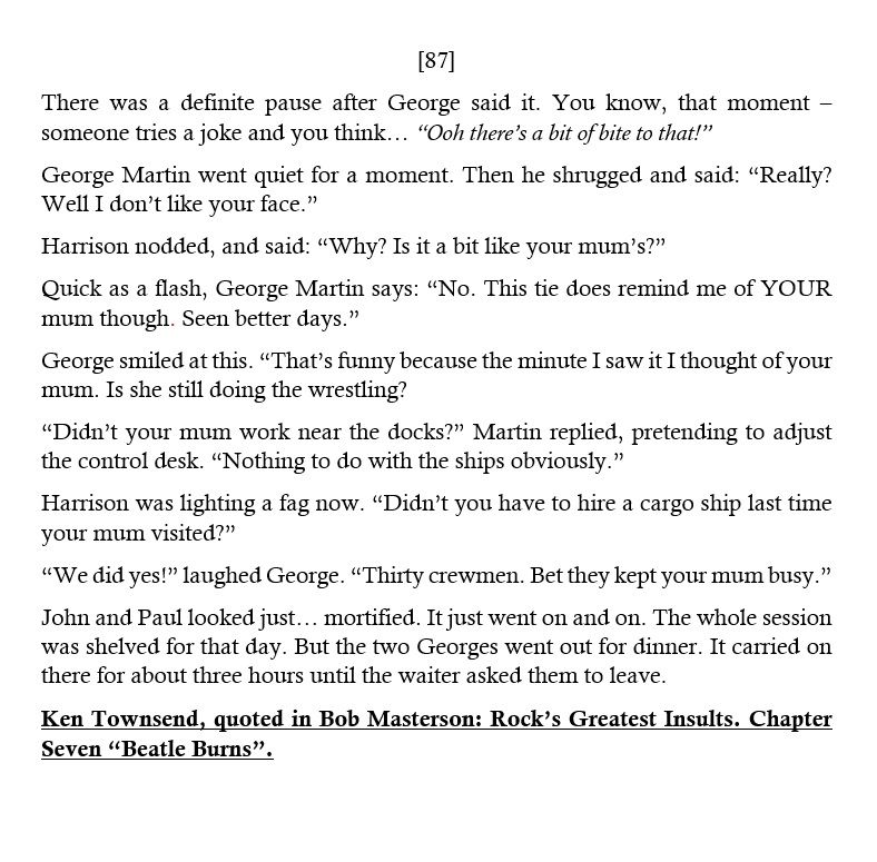 [87] There was a definite pause after George said it. You know, that moment – someone tries a joke and you think… “Ooh there’s a bit of bite to that!”
George Martin went quiet for a moment. Then he  said: “Really? Well I don’t like your face.”
Harrison nodded, and said: “Why? Is it a bit like your mum’s?”
Quick as a flash, George Martin says: “No. This tie does remind me of YOUR mum though. Seen better days.”
George smiled at this. “The minute I saw it I thought of your mum. Is she still doing the wrestling? 
“Didn’t your mum work near the docks?” Martin replied. “Nothing to do with the ships obviously.”
Harrison was lighting a fag now. “Didn’t you have to hire a cargo ship last time your mum visited?”
“We did yes! 30 crewmen. Bet they kept your mum busy.”
It just went on and on. The whole session was shelved for that day. But the two Georges went out for dinner. It carried on there for about 3 hrs until the waiter asked them to leave. 
Ken Townsend, quoted in Rock's Greatest Insults 