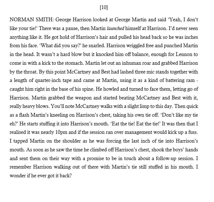 [10] NORMAN SMITH: Harrison looked at George Martin and said ‘Yeah, I don’t like your tie!’ There was a pause, then Martin launched himself at Harrison. He got hold of Harrison’s hair and pulled his head back so he was inches from his face. ‘What did you say?’ he snarled. Harrison wriggled free and punched Martin in the head. It knocked him off balance, enough for Lennon to come in with a kick to the stomach. Martin grabbed Harrison by the throat. By this point McCartney and Best had lashed three mic stands together and came at Martin. He howled and turned to face them, letting go of Harrison. Martin grabbed the weapon and started beating McCartney and Best with it.  Then quick as a flash Martin’s kneeling on Harrison’s chest, taking his own tie off, stuffing it into Harrison's mouth. It was then that I realised it was nearly 10pm and if the session ran over management would kick up a fuss. As soon as Martin saw the time he climbed off Harrison’s chest and sent the boys on their way.