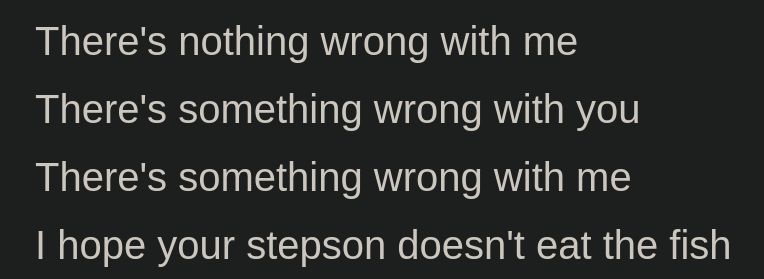 (lyrics)
there's nothing wrong with me
there's something wrong with you
there's something wrong with me
I hope your stepson doesn't eat the fish
