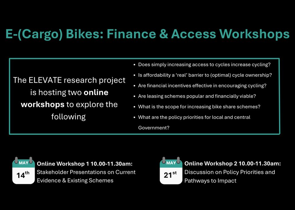 Black background with teal and white text.
Large title at the top:
"E-(Cargo) Bikes: Finance & Access Workshops" (teal, bold text).

Below, in a teal rectangular outline box:
White text reads:
"The ELEVATE research project is hosting two online workshops to explore the following",
followed by a bulleted list in white text:

Does simply increasing access to cycles increase cycling?

Is affordability a ‘real’ barrier to (optimal) cycle ownership?

Are financial incentives effective in encouraging cycling?

Are leasing schemes popular and financially viable?

What is the scope for increasing bike share schemes?

What are the policy priorities for local and central Government?

Below the box, two sections side by side:
Left side:
An icon of a calendar with "MAY" in teal at the top and "14th" inside.
Next to it:
"Online Workshop 1 10.00-11.30am:" (bold text),
"Stakeholder Presentations on Current Evidence & Existing Schemes" (normal text).

Right side:
A second calendar icon, same style, with "MAY" and "21st" inside.
Next to it:
"Online Workshop 2 10.00-11.30am:" (bold text),
"Discussion on Policy Priorities and Pathways to Impact" (normal text).

The overall style is clean, professional, and minimalistic with teal accents.

