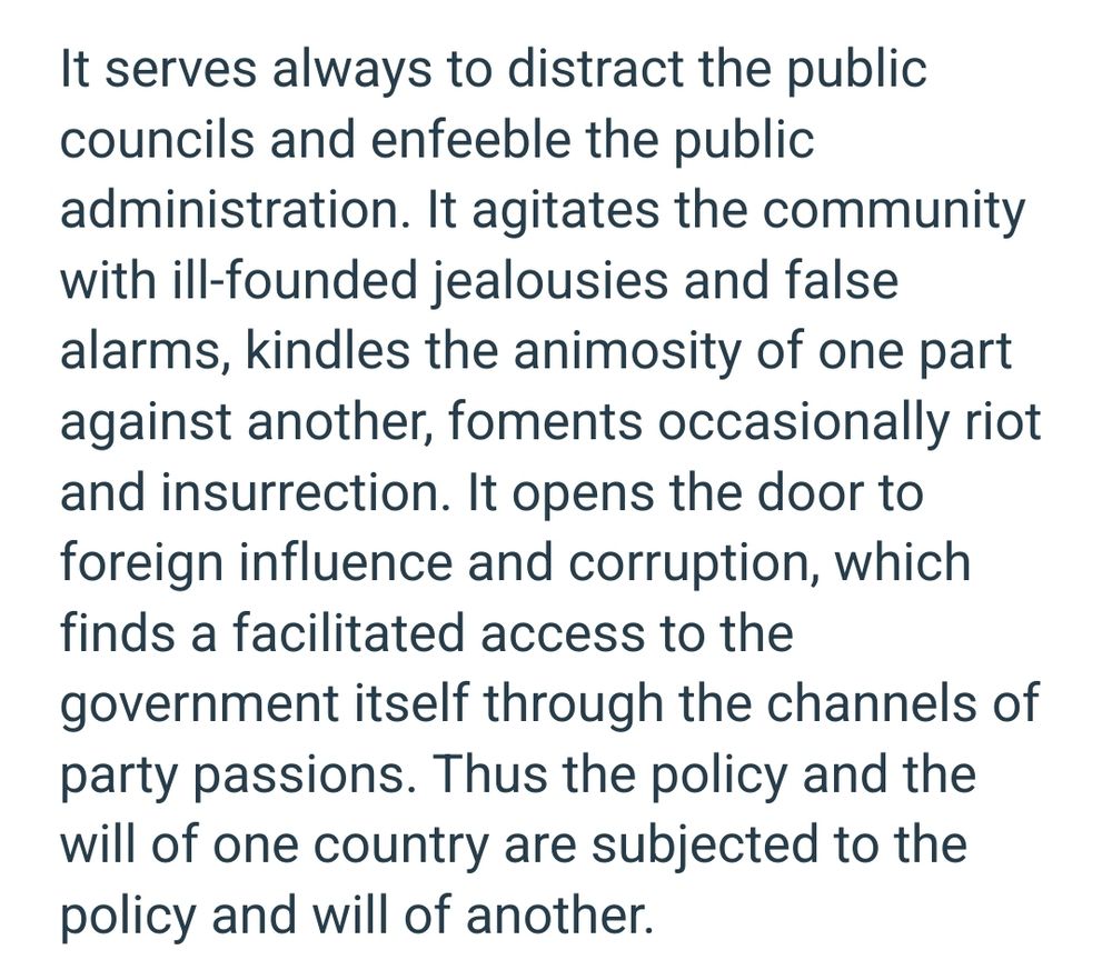 It serves always to distract the public councils and enfeeble the public administration. It agitates the community with ill-founded jealousies and false alarms, kindles the animosity of one part against another, foments occasionally riot and insurrection. It opens the door to foreign influence and corruption, which finds a facilitated access to the government itself through the channels of party passions. Thus the policy and the will of one country are subjected to the policy and will of another. 