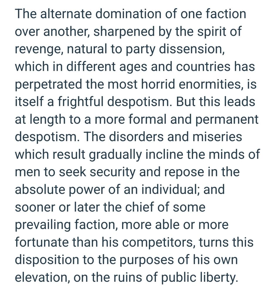 The alternate domination of one faction over another, sharpened by the spirit of revenge, natural to party dissension, which in different ages and countries has perpetrated the most horrid enormities, is itself a frightful despotism. But this leads at length to a more formal and permanent despotism. The disorders and miseries which result gradually incline the minds of men to seek security and repose in the absolute power of an individual; and sooner or later the chief of some prevailing faction, more able or more fortunate than his competitors, turns this disposition to the purposes of his own elevation, on the ruins of public liberty. 