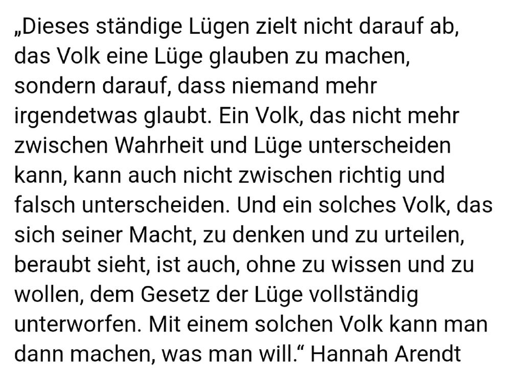 „Dieses ständige Lügen zielt nicht darauf ab, das Volk eine Lüge glauben zu machen, sondern darauf, dass niemand mehr irgendetwas glaubt. Ein Volk, das nicht mehr zwischen Wahrheit und Lüge unterscheiden kann, kann auch nicht zwischen richtig und falsch unterscheiden. Und ein solches Volk, das sich seiner Macht, zu denken und zu urteilen, beraubt sieht, ist auch, ohne zu wissen und zu wollen, dem Gesetz der Lüge vollständig unterworfen. Mit einem solchen Volk kann man dann machen, was man will." Hannah Arendt