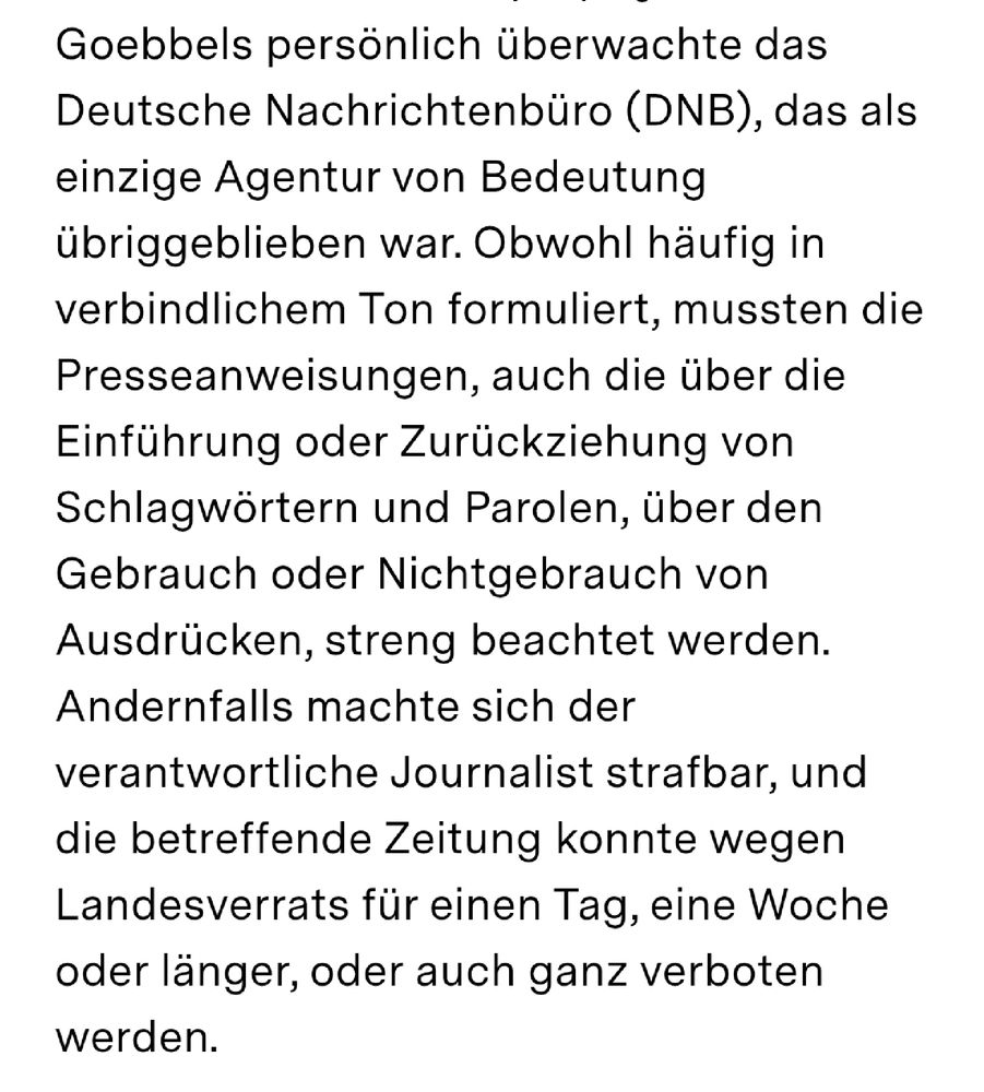 Goebbels persönlich überwachte das Deutsche Nachrichtenbüro (DNB), das als einzige Agentur von Bedeutung übriggeblieben war. Obwohl häufig in verbindlichem Ton formuliert, mussten die Presseanweisungen, auch die über die Einführung oder Zurückziehung von Schlagwörtern und Parolen, über den Gebrauch oder Nichtgebrauch von Ausdrücken, streng beachtet werden. Andernfalls machte sich der verantwortliche Journalist strafbar, und die betreffende Zeitung konnte wegen Landesverrats für einen Tag, eine Woche oder länger, oder auch ganz verboten werden.
