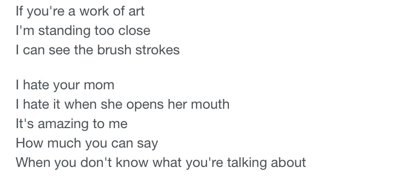 If you're a work of art I'm standing too close
I can see the brush strokes
I hate your mom
I hate it when she opens her mouth
It's amazing to me
How much you can say
When you don't know what you're talking about