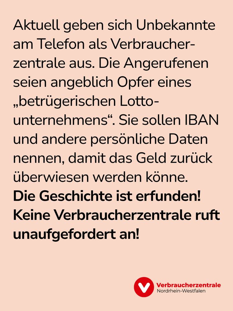 Bild mit Text: "Aktuell geben sich Unbekannte am Telefon als Verbraucherzentrale aus. Die Angerufenen seien angeblich Opfer eines „betrügerischen Lottounternehmens“. Sie sollen IBAN und andere persönliche Daten nennen, damit das Geld zurück überwiesen werden könne. Die Geschichte ist erfunden! Keine Verbraucherzentrale ruft unaufgefordert an!" sowie Logo der Verbraucherzentrale Nordrhein-Westfalen.