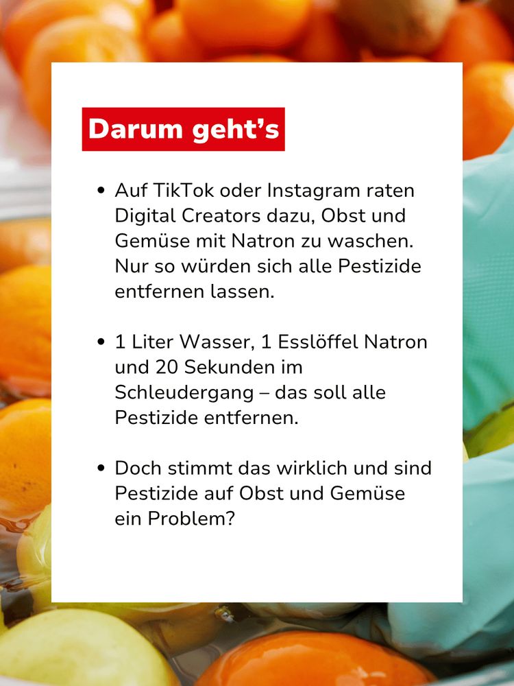 Bild mit Text: "Darum geht's: Auf TikTok oder Instagram raten Digital Creators dazu, Obst und Gemüse mit Natron zu waschen. Nur so würden sich alle Pestizide entfernen lassen. 1 Liter Wasser, 1 Esslöffel Natron und 20 Sekunden im Schleudergang – das soll alle Pestizide entfernen. Doch stimmt das wirklich und sind Pestizide auf Obst und Gemüse ein Problem?"