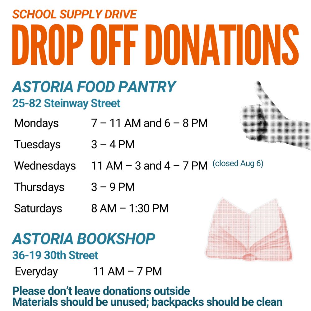 SCHOOL SUPPLY DRIVE
DROP OFF DONATIONS
ASTORIA FOOD PANTRY
25-82 Steinway Street
7 - 11 AM and 6 - 8 PM
11 AM - 3 and 4 - 7 PM (closed Aug 6)
ASTORIA BOOKSHOP
36-19 30th Street
Everyday
11 AM - 7 PM
Please don't leave donations outside
Materials should be unused; backpacks should be clean
