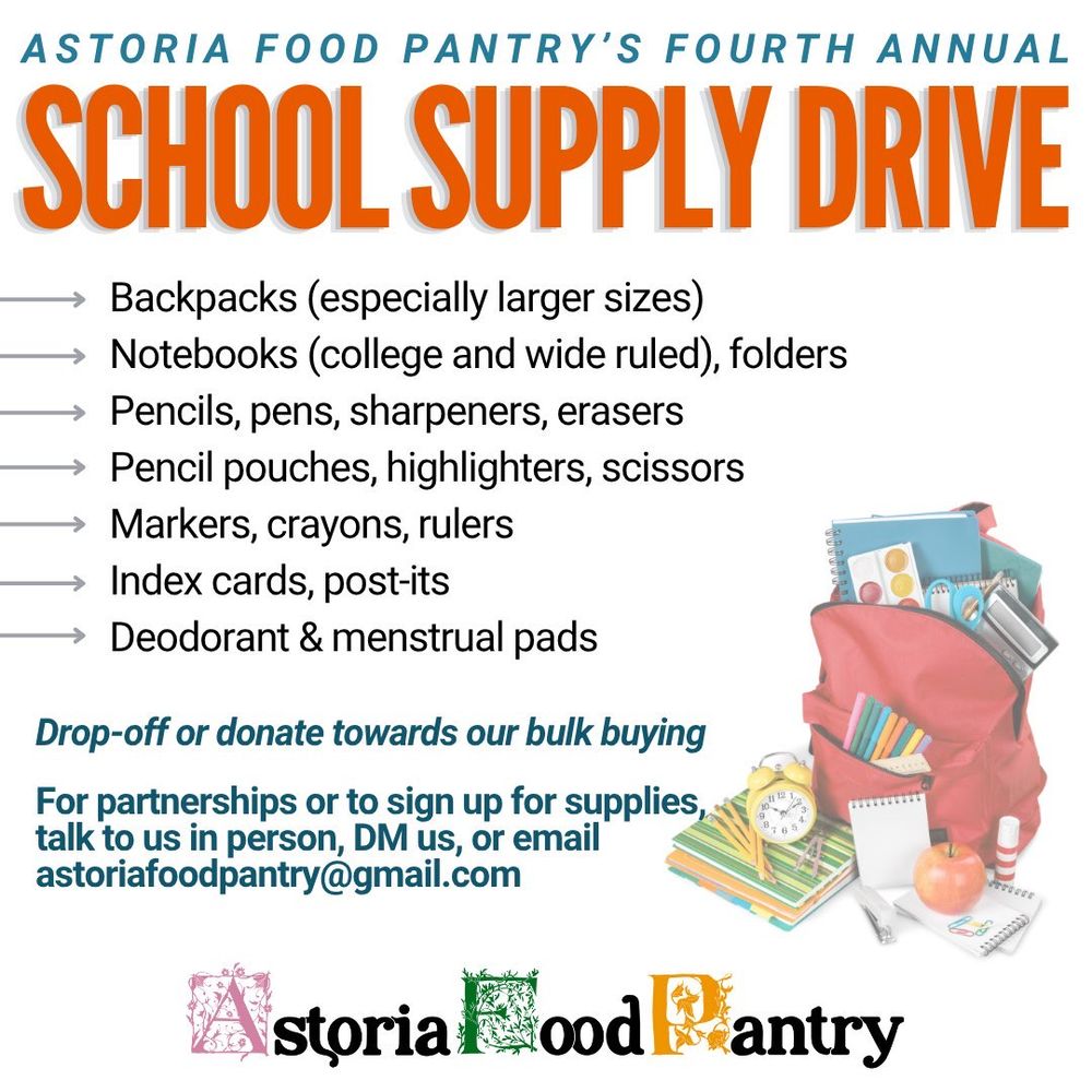 ASTORIA FOOD PANTRY'S FOURTH ANNUAL SCHOOL SUPPLY DRIVE
Backpacks (especially larger sizes)
Notebooks (college and wide ruled), folders
Pencils, pens, sharpeners, erasers Pencil pouches, highlighters, scissors
Markers, crayons, rulers
Index cards, post-its
Deodorant & menstrual pads
Drop-off or donate towards our bulk buying For partnerships or to sign up for supplies, talk to us in person, DM us, or email astoriafoodpantry@gmail.com