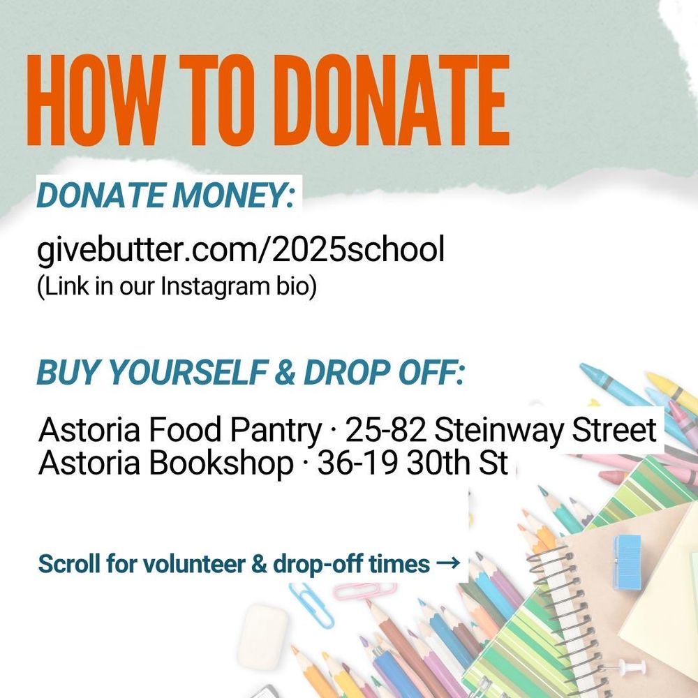HOW TO DONATE
DONATE MONEY:
givebutter.com/2025school
(Link in our Instagram bio)
BUY YOURSELF & DROP OFF:
Astoria Food Pantry • 25-82 Steinway Street
Astoria Bookshop • 36-19 30th St
Scroll for volunteer & drop-off times →