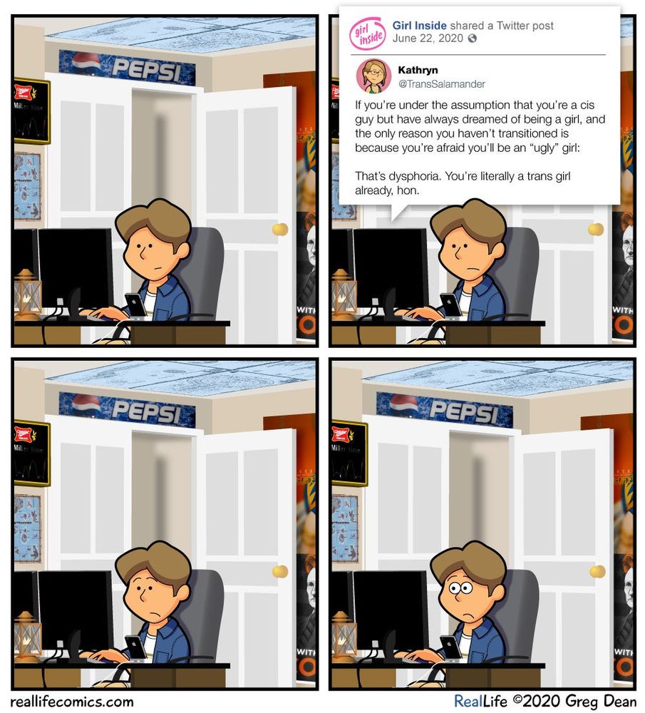comic of a guy looking at his computer
panel 1: guy clicking around on the computer
panel 2: guy sees tweet which reads as follows: girl.
inside
Girl Inside shared a Twitter post
June 22, 2020 ©
Kathryn
@ TransSalamander
If you're under the assumption that you're a cis guy but have always dreamed of being a girl, and the only reason you haven't transitioned is because you're afraid you'll be an "ugly" girl:

That's dysphoria. You're literally a trans girl already, hon.
panel 3: guy stares at computer, frowing slightly
panel 4: the trans girl’s egg cracks, and she stares at the computer wide-eyed
