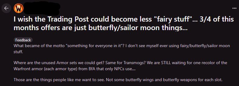 A screenshot of a Reddit post. The Subreddit and username are redacted.

"I wish the Trading Post could become less "fairy stuff"... 3/4 of this months offers are just butterfly/sailor moon things...

What became of the motto "something for everyone in it"? I don't see myself ever using fairy/butterfly/sailor moon stuff.

Where are the unused Armor sets we could get? Same for Transmogs? We are STILL waiting for one recolor of the Warfront armor (each armor type) from BfA that only NPCs use....

Those are the things people like me want to see. Not some butterfly wings and butterfly weapons for each slot."