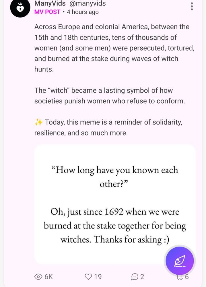 ManyVids
ManyVids @manyvids
MV POST
•
4 hours ago
Across Europe and colonial America, between the 15th and 18th centuries, tens of thousands of women (and some men) were persecuted, tortured, and burned at the stake during waves of witch hunts.

The “witch” became a lasting symbol of how societies punish women who refuse to conform.

✨ Today, this meme is a reminder of solidarity, resilience, and so much more.

"How long have you known each
other?"
Oh, just since 1692 when we were burned at the stake together for being witches. Thanks for asking :)