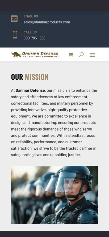 OUR MISSION At Danmar Defense, our mission is to enhance the safety and effectiveness of law enforcement, correctional facilities, and military personnel by providing innovative, high-quality protective equipment. We are committed to excellence in design and manufacturing, ensuring our products meet the rigorous demands of those who serve and protect communities. With a steadfast focus on reliability, performance., and customer satisfaction, we strive to be the trusted partner in safeguarding lives and upholding justice. There's an AI image of cops at the bottom of the page