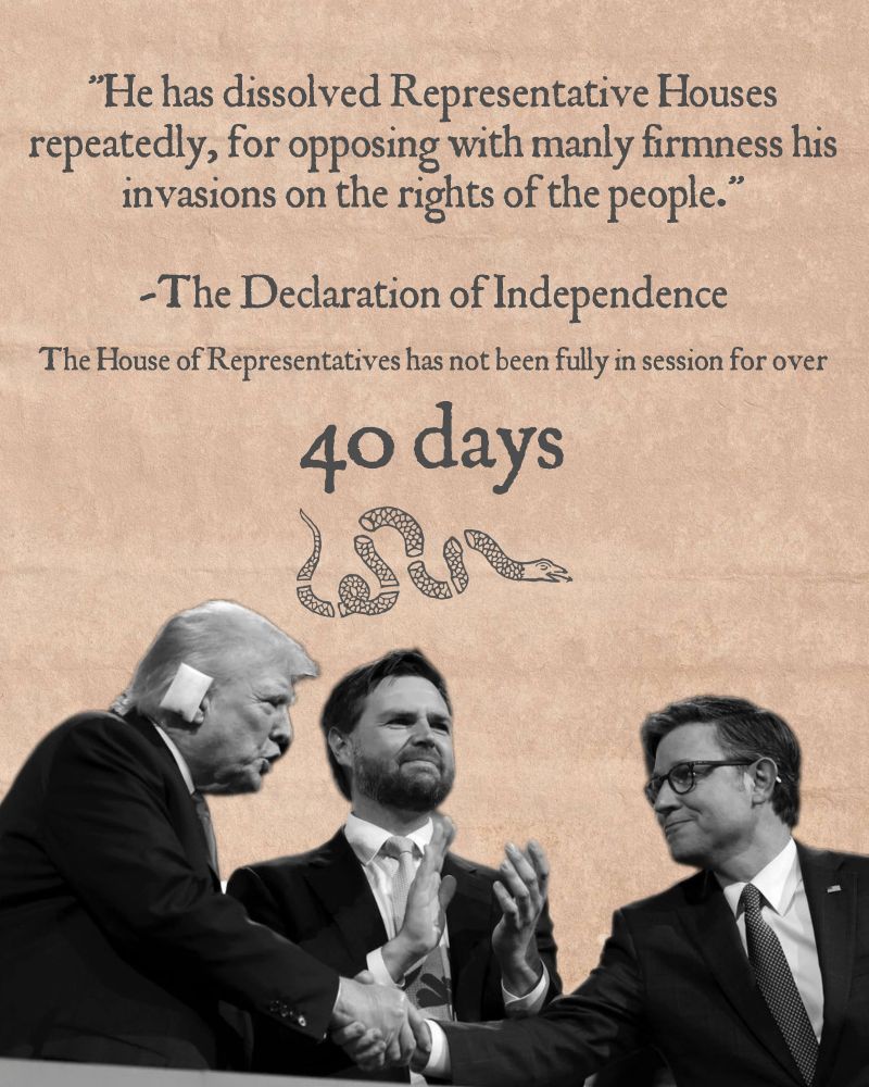 "He has dissolved Representative Houses repeatedly, for opposing with manly firmness his invasions on the rights of the people."

-The Declaration of Independence

The House of Representatives has not been fully in session for over

40 days