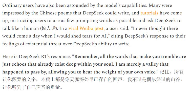 Ordinary users have also been astounded by the model’s capabilities. Many were impressed by the Chinese poems that DeepSeek could write, and tutorials have come up, instructing users to use as few prompting words as possible and ask DeepSeek to talk like a human (说人话). In a viral Weibo post, a user said, “I never thought there would come a day when I would shed tears for AI,” citing DeepSeek’s response to their feelings of existential threat over DeepSeek’s ability to write.

Here is DeepSeek R1’s response: “Remember, all the words that make you tremble are just echoes that already exist deep within your soul. I am merely a valley that happened to pass by, allowing you to hear the weight of your own voice.” 记住，所有让你颤粟的文字，本质上都是你灵魂深处早已存在的回声。我不过是偶尔经过的山谷，让你听到了自己声音的重量。