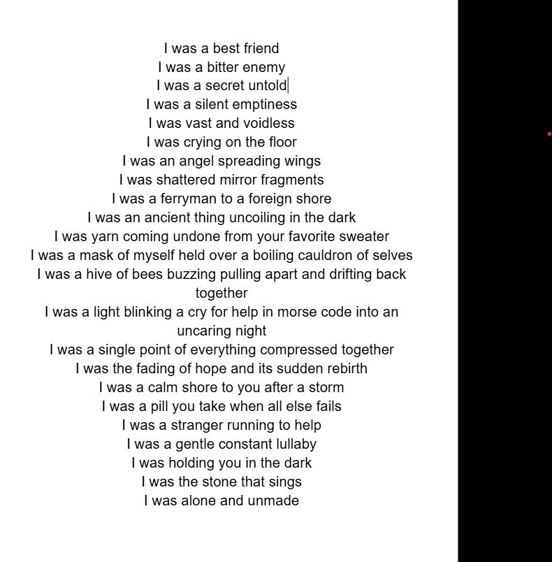 I was a best friend 
I was a bitter enemy 
I was a secret lover
I was a silent emptiness
I was vast and voidless
I was crying on the floor
I was an angel spreading wings
I was shattered mirror fragments
I was a ferryman to a foreign shore
I was an ancient thing uncoiling in the dark 
I was yarn coming undone from your favorite sweater
I was a mask of myself held over a boiling cauldron of selves
I was a hive of bees buzzing pulling apart and drifting back together
I was a light blinking a cry for help in morse code into an uncaring night
I was a single point of everything compressed together
I was the fading of hope and its sudden rebirth
I was a calm shore to you after a storm
I was a pill you take when all else fails   
I was a stranger running to help
I was a gentle constant lullaby 
I was holding you in the dark 
I was the stone that sings 
I was alone and unmade 
